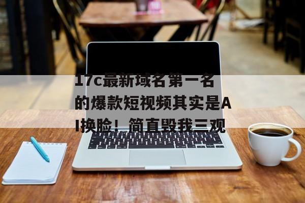 17c最新域名第一名的爆款短视频其实是AI换脸!简直毁我三观