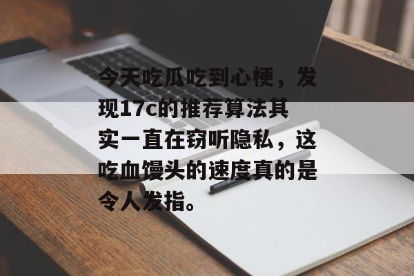 今天吃瓜吃到心梗,发现17c的推荐算法其实一直在窃听隐私,这吃血馒头的速度真的是令人发指。