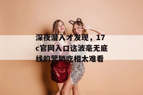 深夜潜入才发现,17c官网入口这波毫无底线的营销吃相太难看