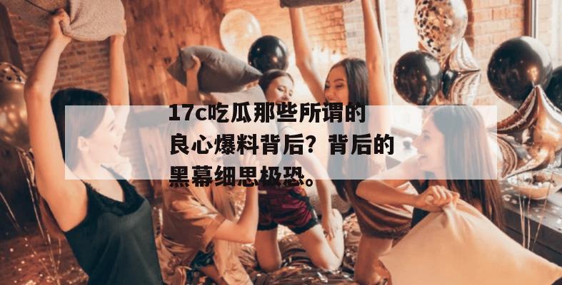 17c吃瓜那些所谓的良心爆料背后?背后的黑幕细思极恐。