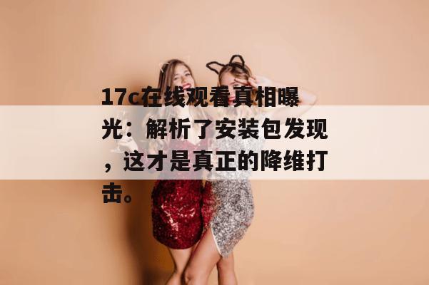 17c在线观看真相曝光:解析了安装包发现,这才是真正的降维打击。