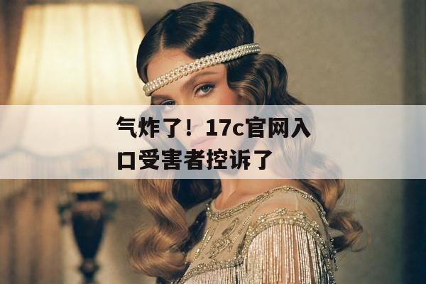 气炸了！17c官网入口受害者控诉了