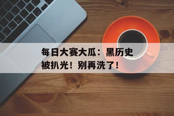 每日大赛大瓜：黑历史被扒光！别再洗了！