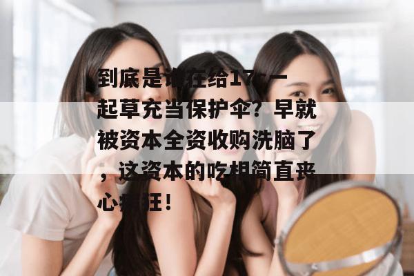 到底是谁在给17c一起草充当保护伞？早就被资本全资收购洗脑了，这资本的吃相简直丧心病狂！