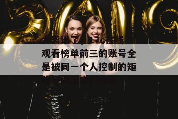 太离谱了,17c在线观看榜单前三的账号全是被同一个人控制的矩阵号刷出来的数据