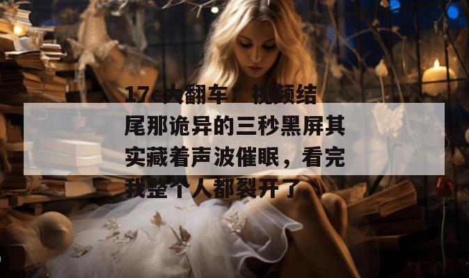 17c大翻车:视频结尾那诡异的三秒黑屏其实藏着声波催眠,看完我整个人都裂开了。