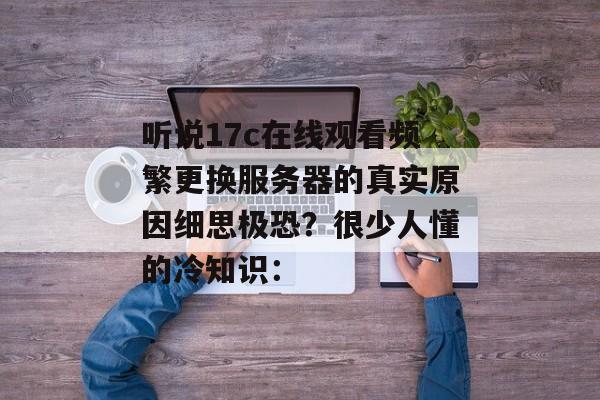 听说17c在线观看频繁更换服务器的真实原因细思极恐?很少人懂的冷知识: