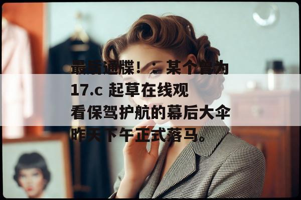 最后通牒!:某个曾为17.c 起草在线观看保驾护航的幕后大伞昨天下午正式落马。