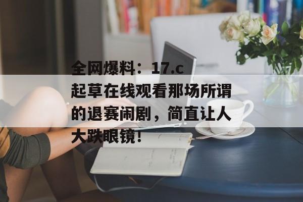 全网爆料:17.c 起草在线观看那场所谓的退赛闹剧,简直让人大跌眼镜!