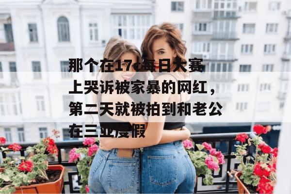 那个在17c每日大赛上哭诉被家暴的网红,第二天就被拍到和老公在三亚度假
