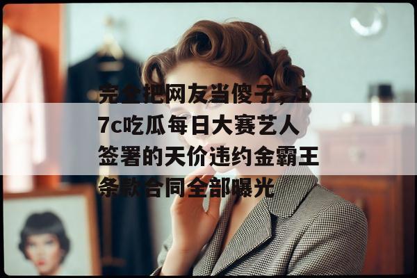 完全把网友当傻子,17c吃瓜每日大赛艺人签署的天价违约金霸王条款合同全部曝光