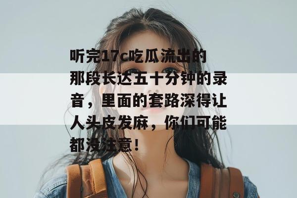 听完17c吃瓜流出的那段长达五十分钟的录音，里面的套路深得让人头皮发麻，你们可能都没注意！