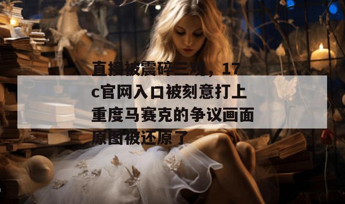 直接被震碎三观,17c官网入口被刻意打上重度马赛克的争议画面原图被还原了