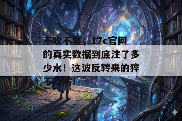 不吹不黑，17c官网的真实数据到底注了多少水！这波反转来的猝不及防！