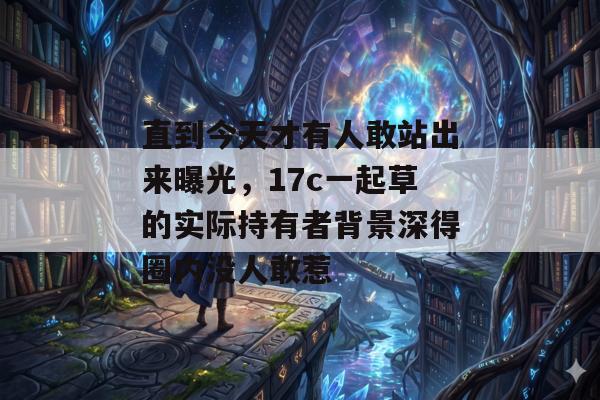 直到今天才有人敢站出来曝光，17c一起草的实际持有者背景深得圈内没人敢惹