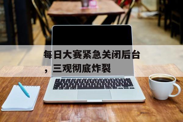 每日大赛紧急关闭后台,三观彻底炸裂