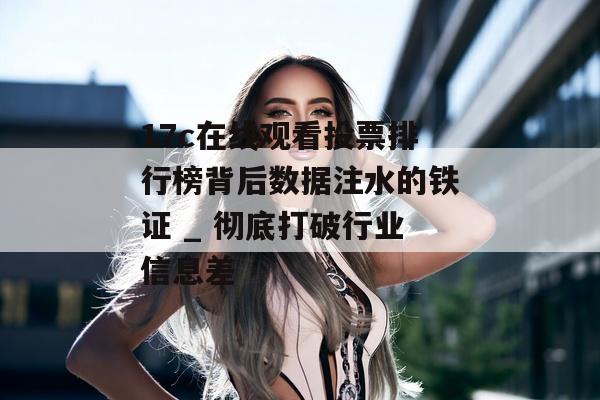 17c在线观看投票排行榜背后数据注水的铁证 _ 彻底打破行业信息差