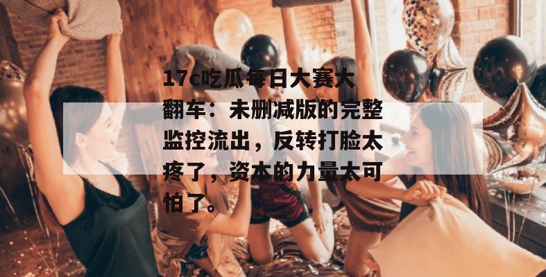 17c吃瓜每日大赛大翻车:未删减版的完整监控流出,反转打脸太疼了,资本的力量太可怕了。