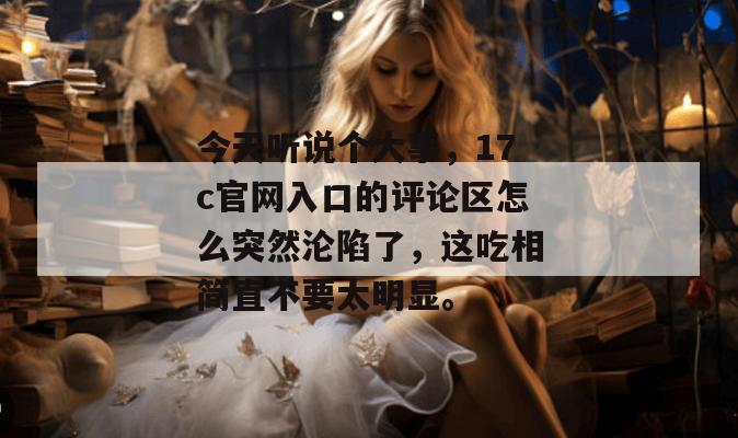 今天听说个大事,17c官网入口的评论区怎么突然沦陷了,这吃相简直不要太明显。