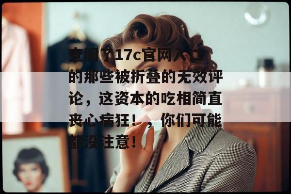 查阅了17c官网入口的那些被折叠的无效评论,这资本的吃相简直丧心病狂!,你们可能都没注意!