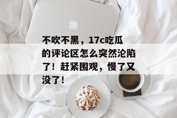 不吹不黑,17c吃瓜的评论区怎么突然沦陷了!赶紧围观,慢了又没了!