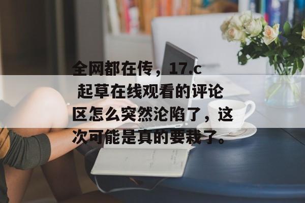 全网都在传,17.c 起草在线观看的评论区怎么突然沦陷了,这次可能是真的要栽了。