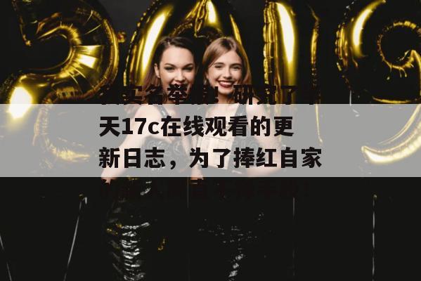 我实名举报!研究了半天17c在线观看的更新日志,为了捧红自家的新人简直不择手段!