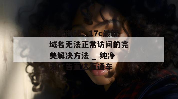 独家揭秘:17c最新域名无法正常访问的完美解决方法 _ 纯净无广告直达直通车