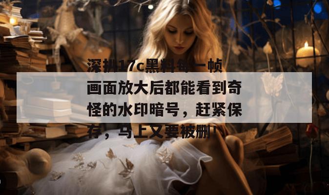 深扒17c黑料每一帧画面放大后都能看到奇怪的水印暗号,赶紧保存,马上又要被删!