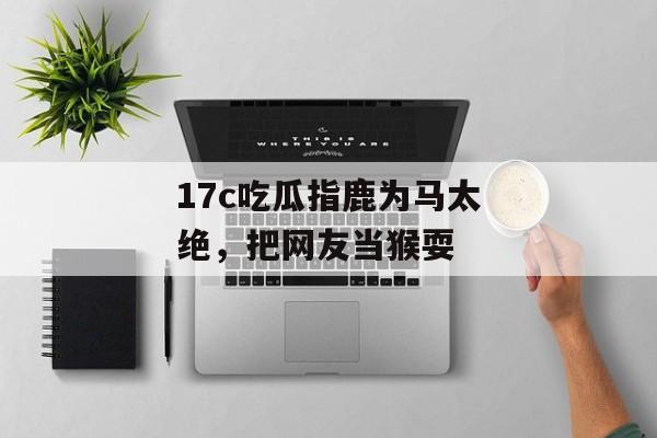 17c吃瓜指鹿为马太绝,把网友当猴耍