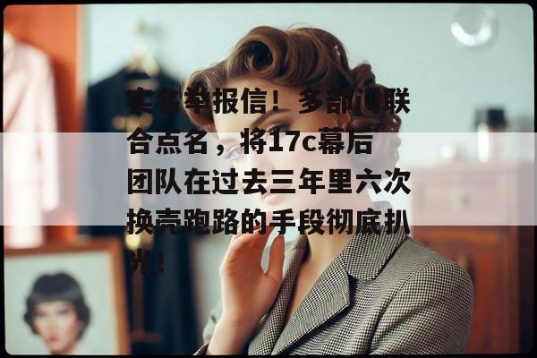 实名举报信!多部门联合点名,将17c幕后团队在过去三年里六次换壳跑路的手段彻底扒光!